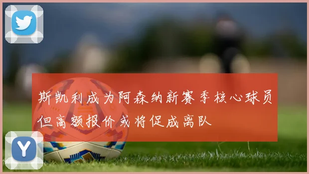 斯凯利成为阿森纳新赛季核心球员但高额报价或将促成离队