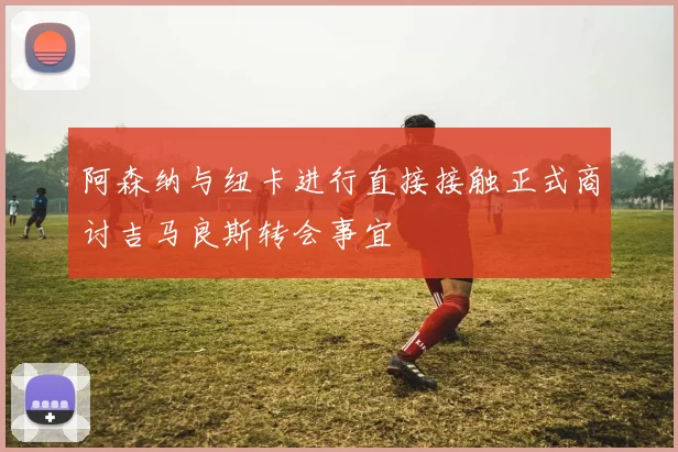 阿森纳与纽卡进行直接接触正式商讨吉马良斯转会事宜