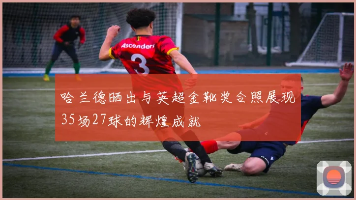 哈兰德晒出与英超金靴奖合照展现35场27球的辉煌成就