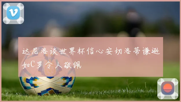 达尼洛谈世界杯信心安切洛蒂谦逊如C罗令人敬佩