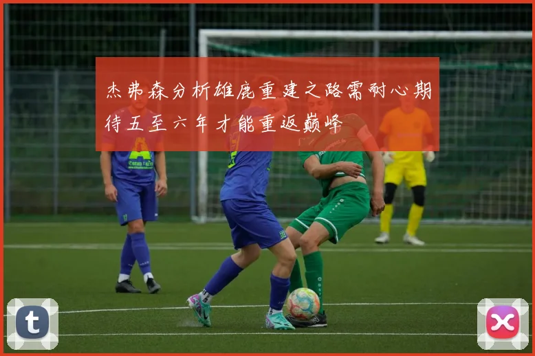杰弗森分析雄鹿重建之路需耐心期待五至六年才能重返巅峰
