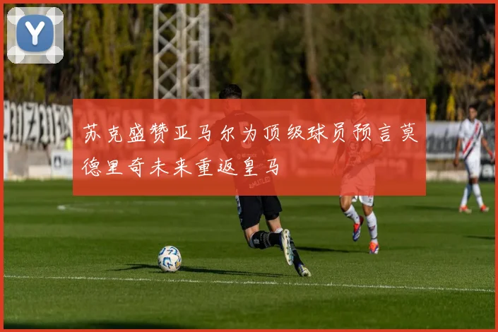 苏克盛赞亚马尔为顶级球员预言莫德里奇未来重返皇马