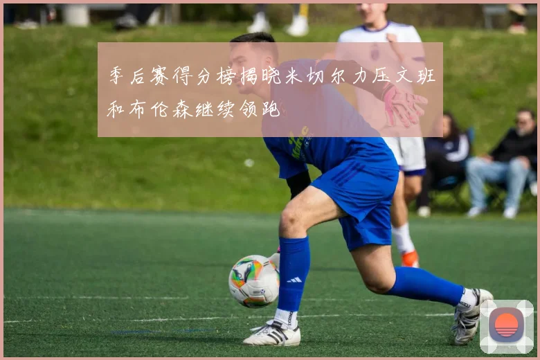 季后赛得分榜揭晓米切尔力压文班和布伦森继续领跑