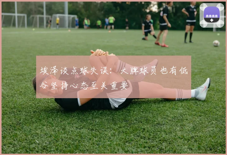 埃泽谈点球失误：大牌球员也有低谷坚持心态至关重要