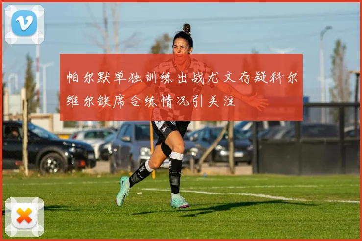 帕尔默单独训练出战尤文存疑科尔维尔缺席合练情况引关注