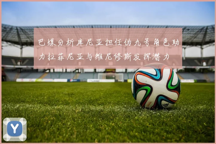 巴媒分析库尼亚担任伪九号角色助力拉菲尼亚与维尼修斯发挥潜力