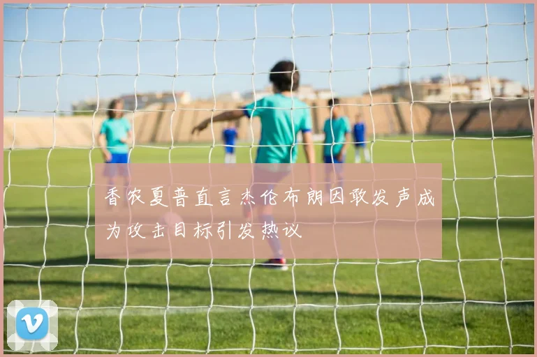 香农夏普直言杰伦布朗因敢发声成为攻击目标引发热议
