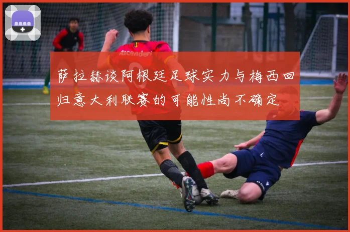 萨拉赫谈阿根廷足球实力与梅西回归意大利联赛的可能性尚不确定