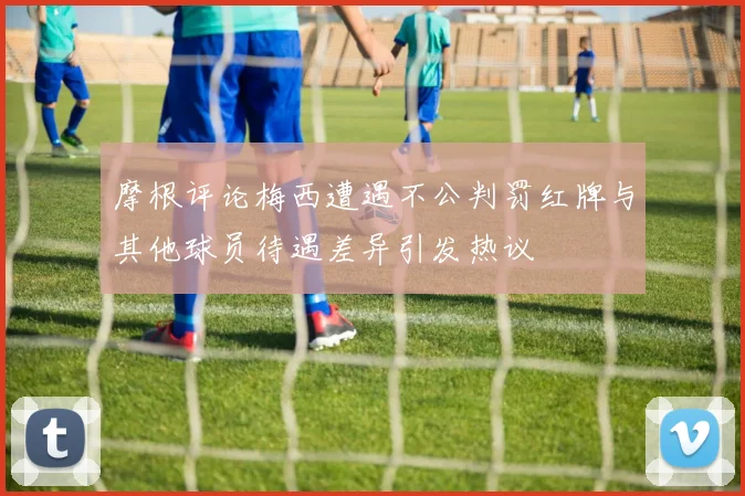 摩根评论梅西遭遇不公判罚红牌与其他球员待遇差异引发热议