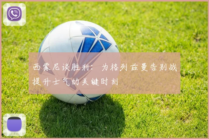 西蒙尼谈胜利：为格列兹曼告别战提升士气的关键时刻