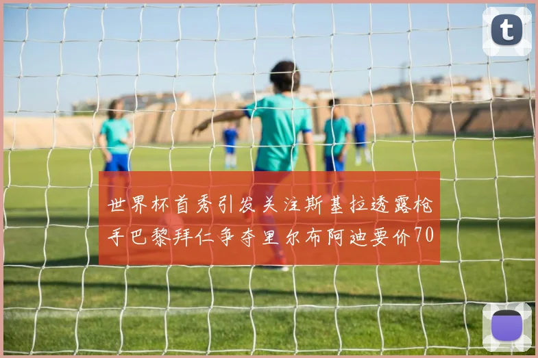 世界杯首秀引发关注斯基拉透露枪手巴黎拜仁争夺里尔布阿迪要价7000万欧