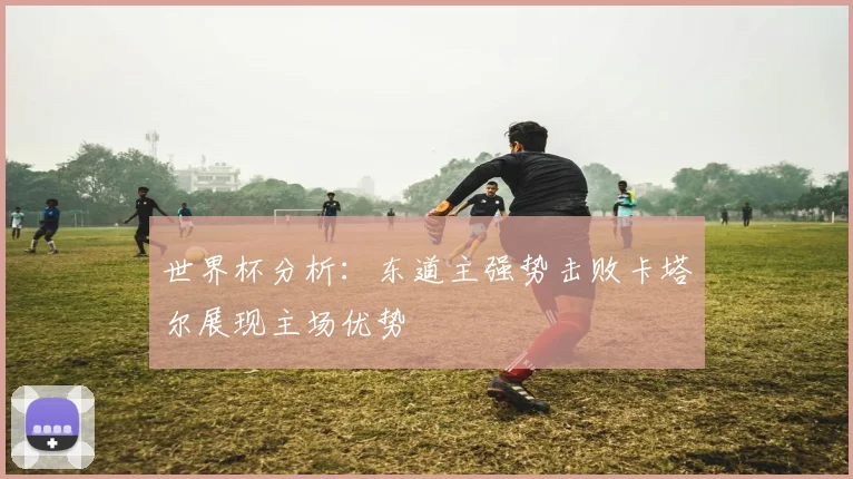 世界杯分析：东道主强势击败卡塔尔展现主场优势