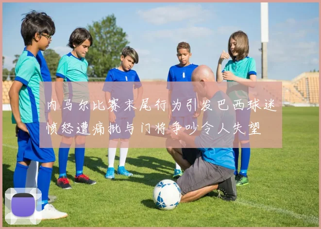 内马尔比赛末尾行为引发巴西球迷愤怒遭痛批与门将争吵令人失望