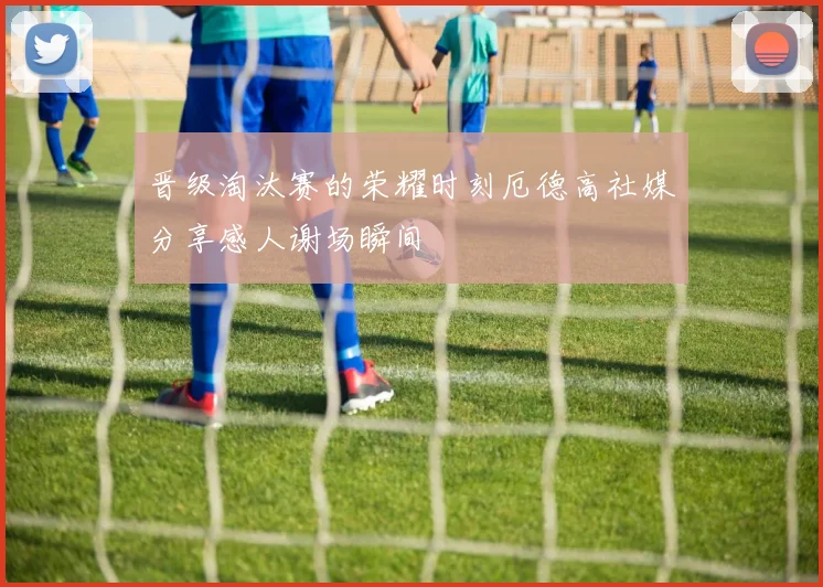 晋级淘汰赛的荣耀时刻厄德高社媒分享感人谢场瞬间