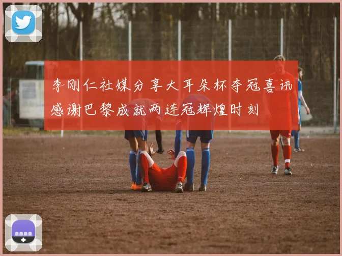 李刚仁社媒分享大耳朵杯夺冠喜讯感谢巴黎成就两连冠辉煌时刻